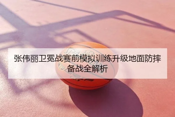 张伟丽卫冕战赛前模拟训练升级地面防摔备战全解析